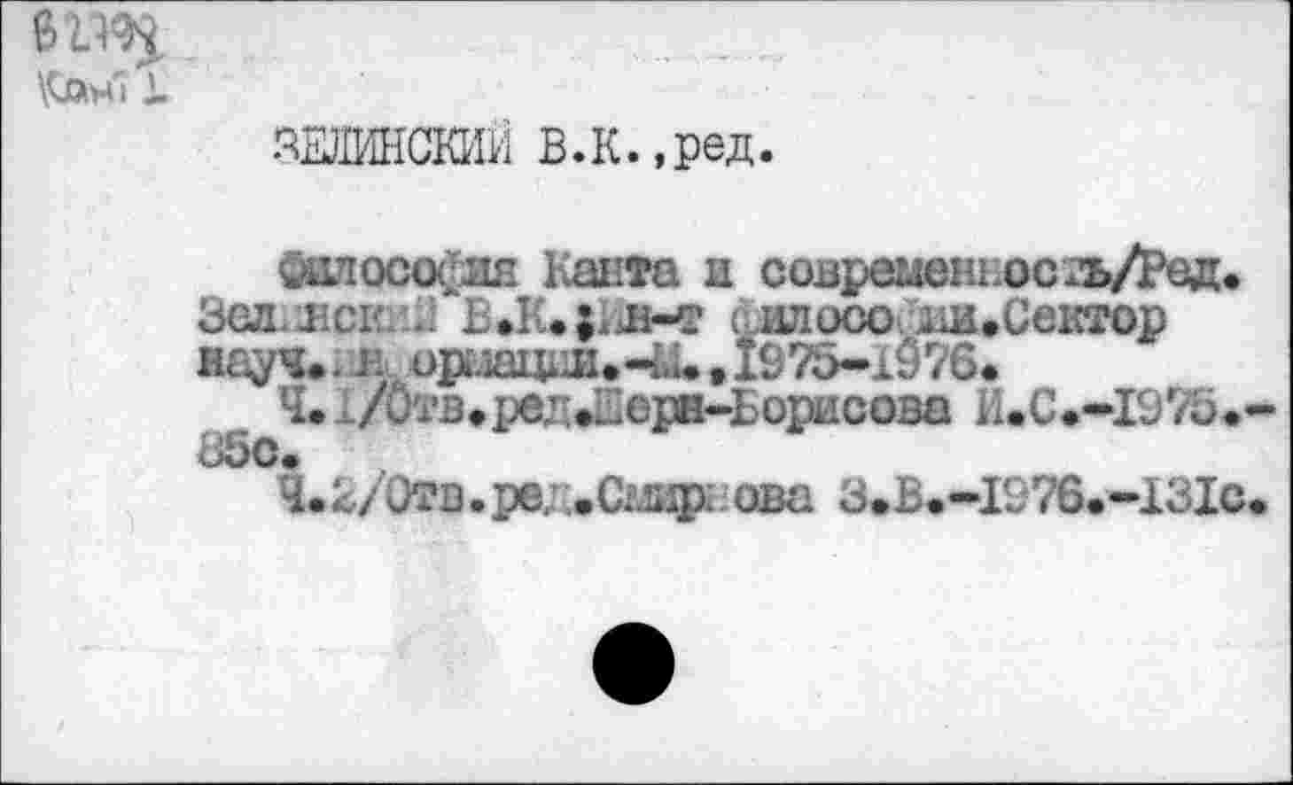 ﻿i.
ЗЕЛИНСКИЙ В.К.,ред.
Философия Канта и современное гь/Ред. Зел hci 2 BJUjKiwr .ил осо^ш. Сектор науч», в орлации-и ,1975-1076.
Ч.. /Отв,ред*Шерн-Борисова 1UC.-I975.-85с.
Ч.2/Отв.ре; .С;лир: ова 3.B.-I976.-13IC.